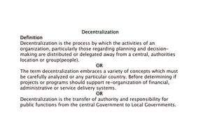 Decentralization
Definition
Decentralization is the process by which the activities of an
organization, particularly those regarding planning and decision-
making are distributed or delegated away from a central, authorities
location or group(people).
OR
The term decentralization embraces a variety of concepts which must
be carefully analyzed or any particular country. Before determining if
projects or programs should support re-organization of financial,
administrative or service delivery systems.
OR
Decentralization is the transfer of authority and responsibility for
public functions from the central Government to Local Governments.
 