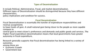 Types of Decentralization
It include Political, Administrative, Fiscal, and market decentralization.
Different types of Decentralization should be distinguished because they have different
characteristics,
policy implications and condition for success.
Fiscal Decentralization
Fiscal Decentralization is essentially the transfer of expenditure responsibilities and
revenue assignments
to lower levels of govt. A small national govt being closer to the people as more capable
compare to
central govt to meet citizen’s preferences and demands and public goods and services. The
Higher fiscal expenditure decentralization means that local governments have greater
autonomy in fiscal expenditure.
Research generally supports that fiscal decentralization has being linked to a variety of
outcomes,
among those are
 Economic Growth
 Government Size
 