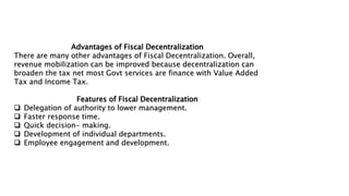 Advantages of Fiscal Decentralization
There are many other advantages of Fiscal Decentralization. Overall,
revenue mobilization can be improved because decentralization can
broaden the tax net most Govt services are finance with Value Added
Tax and Income Tax.
Features of Fiscal Decentralization
 Delegation of authority to lower management.
 Faster response time.
 Quick decision- making.
 Development of individual departments.
 Employee engagement and development.
 