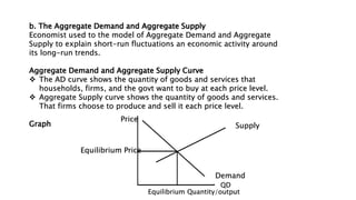b. The Aggregate Demand and Aggregate Supply
Economist used to the model of Aggregate Demand and Aggregate
Supply to explain short-run fluctuations an economic activity around
its long-run trends.
Aggregate Demand and Aggregate Supply Curve
 The AD curve shows the quantity of goods and services that
households, firms, and the govt want to buy at each price level.
 Aggregate Supply curve shows the quantity of goods and services.
That firms choose to produce and sell it each price level.
Graph
Price
Supply
Demand
Equilibrium Price
Equilibrium Quantity/output
QD
 