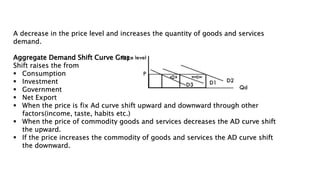 A decrease in the price level and increases the quantity of goods and services
demand.
Aggregate Demand Shift Curve Graph
Shift raises the from
 Consumption
 Investment
 Government
 Net Export
 When the price is fix Ad curve shift upward and downward through other
factors(income, taste, habits etc.)
 When the price of commodity goods and services decreases the AD curve shift
the upward.
 If the price increases the commodity of goods and services the AD curve shift
the downward.
 