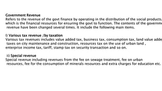Government Revenue
Refers to the revenue of the govt finance by operating in the distribution of the social products,
which is the financial resources for ensuring the govt to function. The contents of the governme
revenue have been changed several times. It include the following main items.
I) Various tax revenue /by taxation
Various tax revenues includes value added tax, business tax, consumption tax, land value added
taxes on city maintenance and construction, resources tax on the use of urban land ,
enterprise income tax, tariff, stamp tax on security transaction and so on.
ii) Special revenue
Special revenue including revenues from the fee on sewage treatment, fee on urban
resources, fee for the consumption of minerals resources and extra charges for education etc.
 