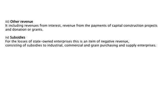 iii) Other revenue
It including revenues from interest, revenue from the payments of capital construction projects
and donation or grants.
iv) Subsidies
For the losses of state-owned enterprises this is an item of negative revenue,
consisting of subsidies to industrial, commercial and grain purchasing and supply enterprises.
 