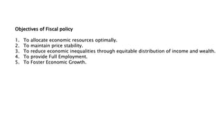 Objectives of Fiscal policy
1. To allocate economic resources optimally.
2. To maintain price stability.
3. To reduce economic inequalities through equitable distribution of income and wealth.
4. To provide Full Employment.
5. To Foster Economic Growth.
 
