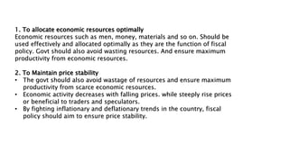 1. To allocate economic resources optimally
Economic resources such as men, money, materials and so on. Should be
used effectively and allocated optimally as they are the function of fiscal
policy. Govt should also avoid wasting resources. And ensure maximum
productivity from economic resources.
2. To Maintain price stability
• The govt should also avoid wastage of resources and ensure maximum
productivity from scarce economic resources.
• Economic activity decreases with falling prices. while steeply rise prices
or beneficial to traders and speculators.
• By fighting inflationary and deflationary trends in the country, fiscal
policy should aim to ensure price stability.
 