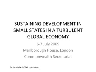SUSTAINING DEVELOPMENT IN
   SMALL STATES IN A TURBULENT
        GLOBAL ECONOMY
                   6-7 July 2009
            Marlborough House, London
            Commonwealth Secretariat

Dr. Marielle GOTO, consultant
 