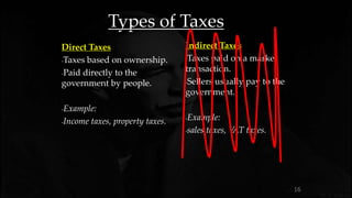 16
Types of Taxes
Direct Taxes
-Taxes based on ownership.
-Paid directly to the
government by people.
-Example:
-Income taxes, property taxes.
Indirect Taxes
-Taxes paid on a market
transaction.
-Sellers usually pay to the
government.
-Example:
-sales taxes, VAT taxes.
 