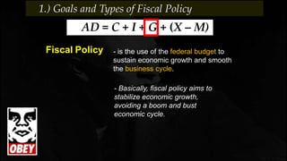 - is the use of the federal budget to
sustain economic growth and smooth
the business cycle.
Fiscal Policy
AD = C + I + G + (X – M)
- Basically, fiscal policy aims to
stabilize economic growth,
avoiding a boom and bust
economic cycle.
1.) Goals and Types of Fiscal Policy
 