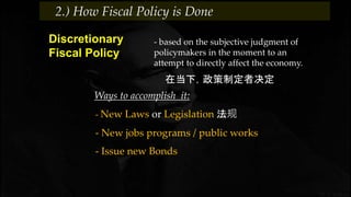 - based on the subjective judgment of
policymakers in the moment to an
attempt to directly affect the economy.
Discretionary
Fiscal Policy
在当下，政策制定者决定
Ways to accomplish it:
- New Laws or Legislation 法规
2.) How Fiscal Policy is Done
- New jobs programs / public works
- Issue new Bonds
 