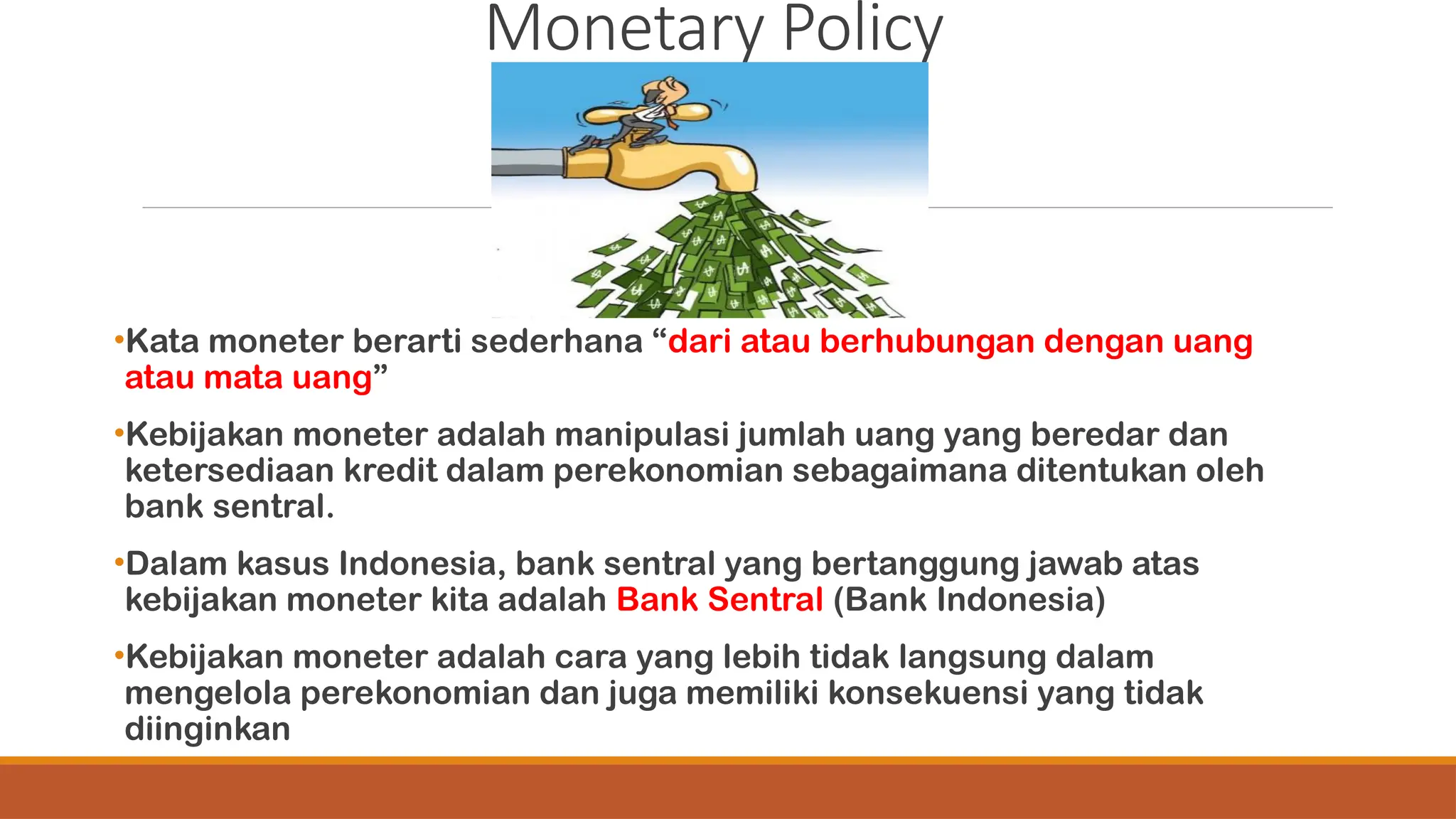 Monetary Policy
•Kata moneter berarti sederhana “dari atau berhubungan dengan uang
atau mata uang”
•Kebijakan moneter adalah manipulasi jumlah uang yang beredar dan
ketersediaan kredit dalam perekonomian sebagaimana ditentukan oleh
bank sentral.
•Dalam kasus Indonesia, bank sentral yang bertanggung jawab atas
kebijakan moneter kita adalah Bank Sentral (Bank Indonesia)
•Kebijakan moneter adalah cara yang lebih tidak langsung dalam
mengelola perekonomian dan juga memiliki konsekuensi yang tidak
diinginkan
 