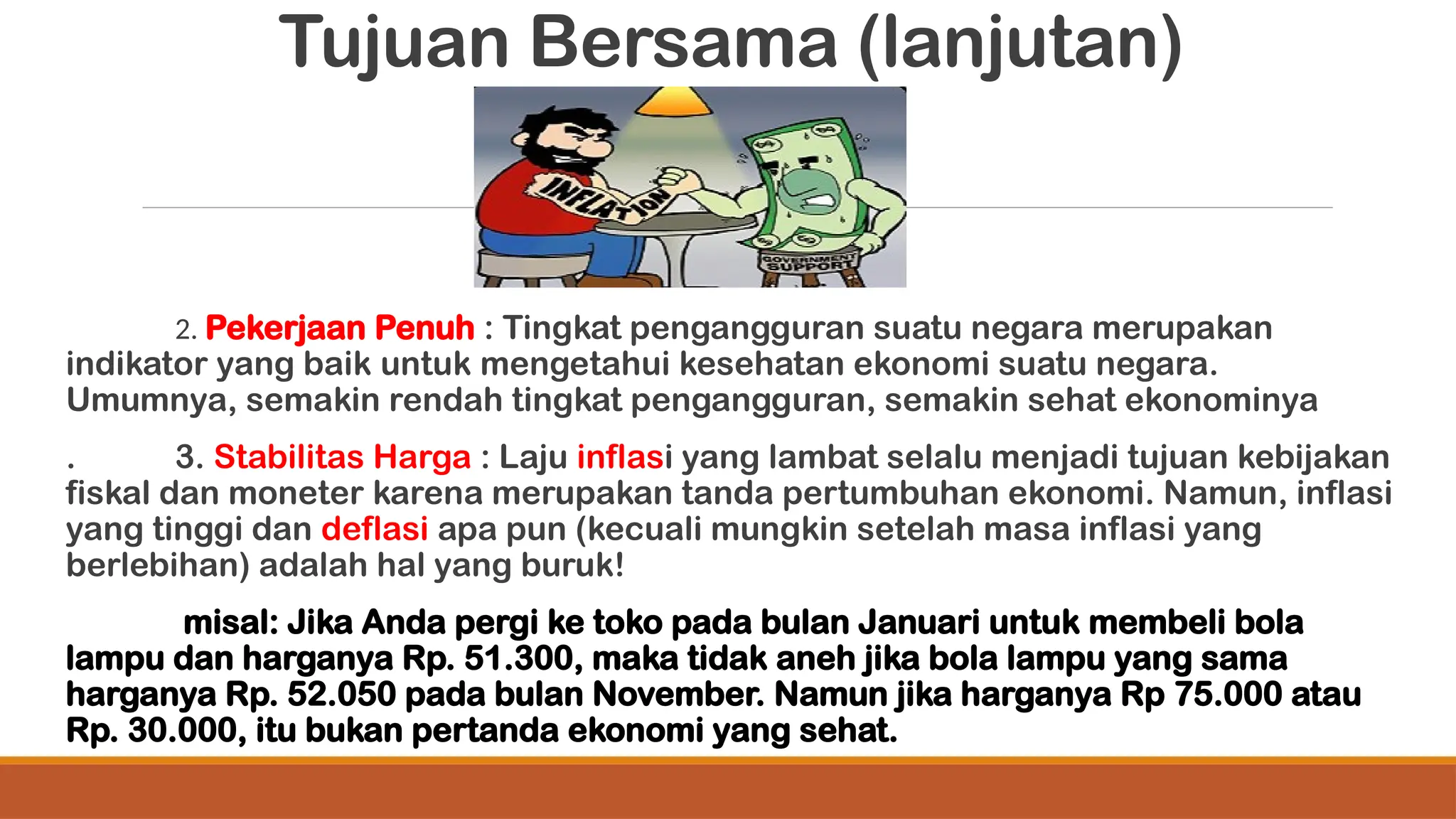 Tujuan Bersama (lanjutan)
2. Pekerjaan Penuh : Tingkat pengangguran suatu negara merupakan
indikator yang baik untuk mengetahui kesehatan ekonomi suatu negara.
Umumnya, semakin rendah tingkat pengangguran, semakin sehat ekonominya
. 3. Stabilitas Harga : Laju inflasi yang lambat selalu menjadi tujuan kebijakan
fiskal dan moneter karena merupakan tanda pertumbuhan ekonomi. Namun, inflasi
yang tinggi dan deflasi apa pun (kecuali mungkin setelah masa inflasi yang
berlebihan) adalah hal yang buruk!
misal: Jika Anda pergi ke toko pada bulan Januari untuk membeli bola
lampu dan harganya Rp. 51.300, maka tidak aneh jika bola lampu yang sama
harganya Rp. 52.050 pada bulan November. Namun jika harganya Rp 75.000 atau
Rp. 30.000, itu bukan pertanda ekonomi yang sehat.
 