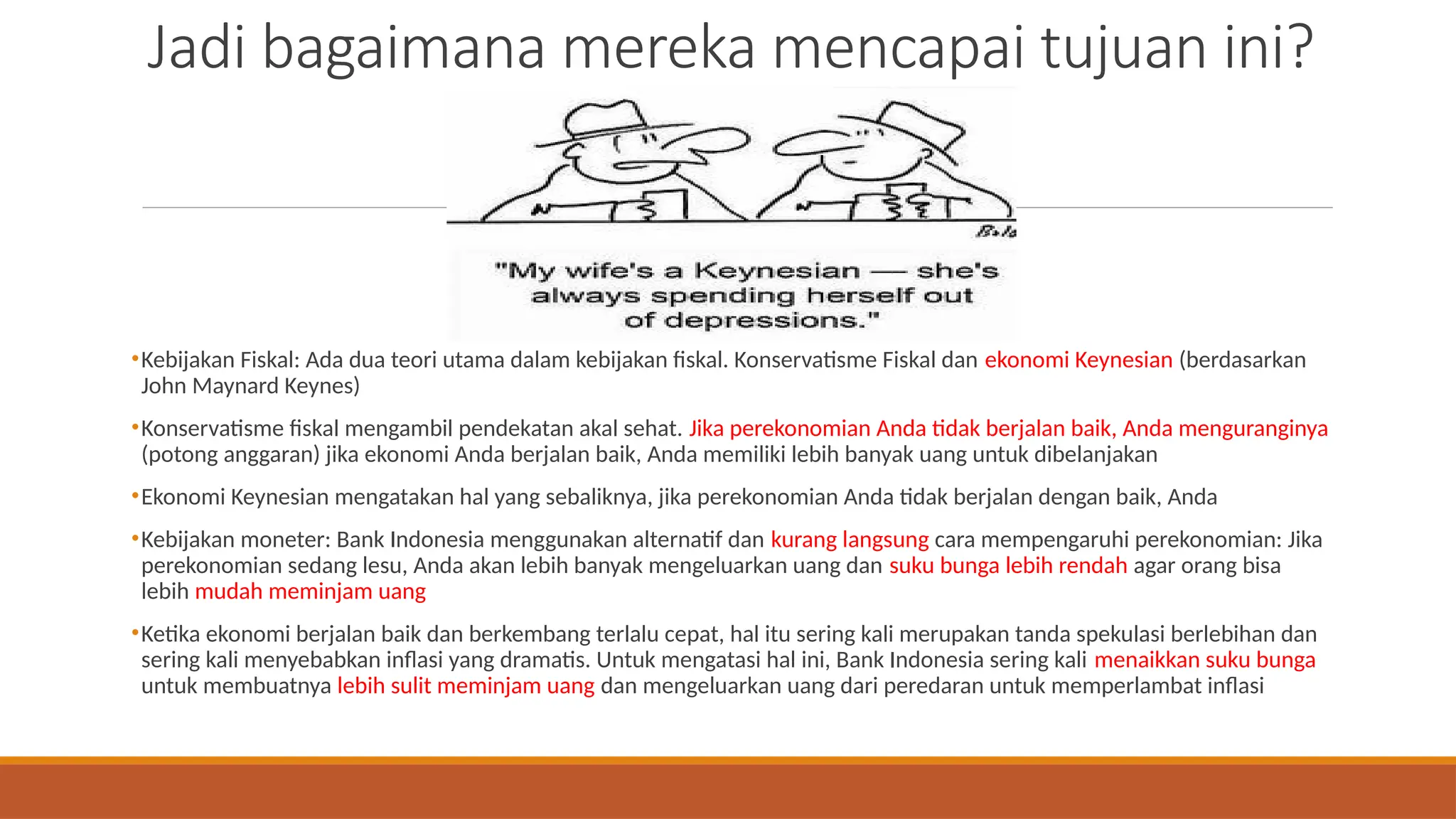 Jadi bagaimana mereka mencapai tujuan ini?
•Kebijakan Fiskal: Ada dua teori utama dalam kebijakan fiskal. Konservatisme Fiskal dan ekonomi Keynesian (berdasarkan
John Maynard Keynes)
•Konservatisme fiskal mengambil pendekatan akal sehat. Jika perekonomian Anda tidak berjalan baik, Anda menguranginya
(potong anggaran) jika ekonomi Anda berjalan baik, Anda memiliki lebih banyak uang untuk dibelanjakan
•Ekonomi Keynesian mengatakan hal yang sebaliknya, jika perekonomian Anda tidak berjalan dengan baik, Anda
•Kebijakan moneter: Bank Indonesia menggunakan alternatif dan kurang langsung cara mempengaruhi perekonomian: Jika
perekonomian sedang lesu, Anda akan lebih banyak mengeluarkan uang dan suku bunga lebih rendah agar orang bisa
lebih mudah meminjam uang
•Ketika ekonomi berjalan baik dan berkembang terlalu cepat, hal itu sering kali merupakan tanda spekulasi berlebihan dan
sering kali menyebabkan inflasi yang dramatis. Untuk mengatasi hal ini, Bank Indonesia sering kali menaikkan suku bunga
untuk membuatnya lebih sulit meminjam uang dan mengeluarkan uang dari peredaran untuk memperlambat inflasi
 