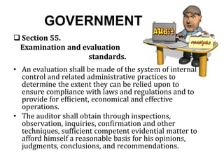 GOVERNMENT
 Section 55.
Examination and evaluation
standards.
• An evaluation shall be made of the system of internal
control and related administrative practices to
determine the extent they can be relied upon to
ensure compliance with laws and regulations and to
provide for efficient, economical and effective
operations.
• The auditor shall obtain through inspections,
observation, inquiries, confirmation and other
techniques, sufficient competent evidential matter to
afford himself a reasonable basis for his opinions,
judgments, conclusions, and recommendations.
 
