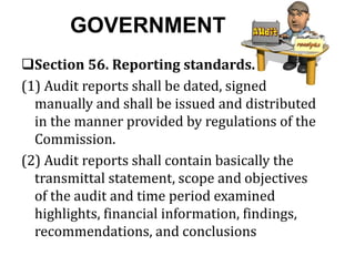 GOVERNMENT
Section 56. Reporting standards.
(1) Audit reports shall be dated, signed
manually and shall be issued and distributed
in the manner provided by regulations of the
Commission.
(2) Audit reports shall contain basically the
transmittal statement, scope and objectives
of the audit and time period examined
highlights, financial information, findings,
recommendations, and conclusions
 