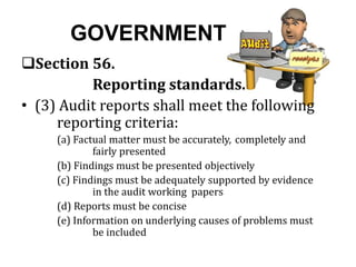 GOVERNMENT
Section 56.
Reporting standards.
• (3) Audit reports shall meet the following
reporting criteria:
(a) Factual matter must be accurately, completely and
fairly presented
(b) Findings must be presented objectively
(c) Findings must be adequately supported by evidence
in the audit working papers
(d) Reports must be concise
(e) Information on underlying causes of problems must
be included
 