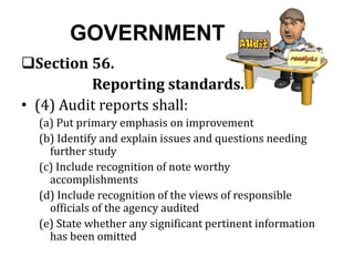 GOVERNMENT
Section 56.
Reporting standards.
• (4) Audit reports shall:
(a) Put primary emphasis on improvement
(b) Identify and explain issues and questions needing
further study
(c) Include recognition of note worthy
accomplishments
(d) Include recognition of the views of responsible
officials of the agency audited
(e) State whether any significant pertinent information
has been omitted
 