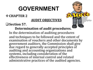 GOVERNMENT
CHAPTER 2
AUDIT OBJECTIVES
Section 57.
Determination of audit procedures.
In the determination of auditing procedures
and techniques to be followed and the extent of
examination of vouchers and other documents by
government auditors, the Commission shall give
due regard to generally accepted principles of
auditing and accounting organizations and
systems, including consideration of the
effectiveness of internal control and related
administrative practices of the audited agencies.
 