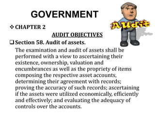 GOVERNMENT
CHAPTER 2
AUDIT OBJECTIVES
Section 58. Audit of assets.
The examination and audit of assets shall be
performed with a view to ascertaining their
existence, ownership, valuation and
encumbrances as well as the propriety of items
composing the respective asset accounts,
determining their agreement with records;
proving the accuracy of such records; ascertaining
if the assets were utilized economically, efficiently
and effectively; and evaluating the adequacy of
controls over the accounts.
 