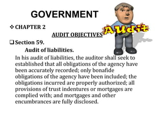 GOVERNMENT
CHAPTER 2
AUDIT OBJECTIVES
Section 59.
Audit of liabilities.
In his audit of liabilities, the auditor shall seek to
established that all obligations of the agency have
been accurately recorded; only bonafide
obligations of the agency have been included; the
obligations incurred are properly authorized; all
provisions of trust indentures or mortgages are
complied with; and mortgages and other
encumbrances are fully disclosed.
 