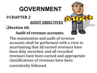 GOVERNMENT
CHAPTER 2
AUDIT OBJECTIVES
Section 60.
Audit of revenue accounts.
The examination and audit of revenue
accounts shall be performed with a view to
ascertaining that all earned revenues have
been duly recorded; and all recorded
revenues have been earned and appropriate
classifications of revenues have been
consistently followed.
 