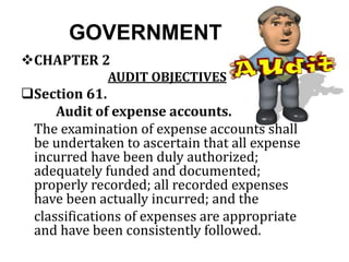 GOVERNMENT
CHAPTER 2
AUDIT OBJECTIVES
Section 61.
Audit of expense accounts.
The examination of expense accounts shall
be undertaken to ascertain that all expense
incurred have been duly authorized;
adequately funded and documented;
properly recorded; all recorded expenses
have been actually incurred; and the
classifications of expenses are appropriate
and have been consistently followed.
 