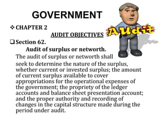 GOVERNMENT
CHAPTER 2
AUDIT OBJECTIVES
Section 62.
Audit of surplus or networth.
The audit of surplus or networth shall
seek to determine the nature of the surplus,
whether current or invested surplus; the amount
of current surplus available to cover
appropriations for the operational expenses of
the government; the propriety of the ledger
accounts and balance sheet presentation account;
and the proper authority and recording of
changes in the capital structure made during the
period under audit.
 