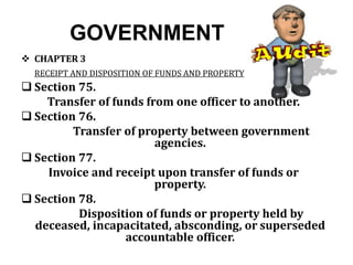 GOVERNMENT
 CHAPTER 3
RECEIPT AND DISPOSITION OF FUNDS AND PROPERTY
 Section 75.
Transfer of funds from one officer to another.
 Section 76.
Transfer of property between government
agencies.
 Section 77.
Invoice and receipt upon transfer of funds or
property.
 Section 78.
Disposition of funds or property held by
deceased, incapacitated, absconding, or superseded
accountable officer.
 