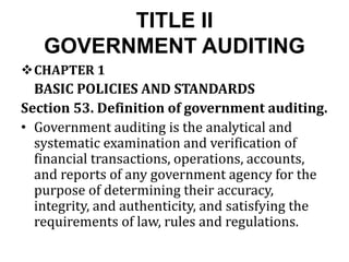 TITLE II
GOVERNMENT AUDITING
CHAPTER 1
BASIC POLICIES AND STANDARDS
Section 53. Definition of government auditing.
• Government auditing is the analytical and
systematic examination and verification of
financial transactions, operations, accounts,
and reports of any government agency for the
purpose of determining their accuracy,
integrity, and authenticity, and satisfying the
requirements of law, rules and regulations.
 