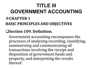 TITLE III
GOVERNMENT ACCOUNTING
CHAPTER 1
BASIC PRINCIPLES AND OBJECTIVES
Section 109. Definition.
Government accounting encompasses the
processes of analyzing recording, classifying,
summarizing and communicating all
transactions involving the receipt and
disposition of government funds and
property, and interpreting the results
thereof.
 