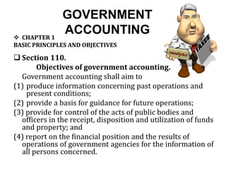 GOVERNMENT
ACCOUNTING CHAPTER 1
BASIC PRINCIPLES AND OBJECTIVES
 Section 110.
Objectives of government accounting.
Government accounting shall aim to
(1) produce information concerning past operations and
present conditions;
(2) provide a basis for guidance for future operations;
(3) provide for control of the acts of public bodies and
officers in the receipt, disposition and utilization of funds
and property; and
(4) report on the financial position and the results of
operations of government agencies for the information of
all persons concerned.
 