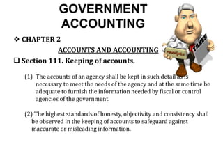 GOVERNMENT
ACCOUNTING
 CHAPTER 2
ACCOUNTS AND ACCOUNTING
 Section 111. Keeping of accounts.
(1) The accounts of an agency shall be kept in such detail as is
necessary to meet the needs of the agency and at the same time be
adequate to furnish the information needed by fiscal or control
agencies of the government.
(2) The highest standards of honesty, objectivity and consistency shall
be observed in the keeping of accounts to safeguard against
inaccurate or misleading information.
 
