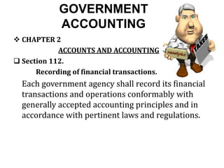 GOVERNMENT
ACCOUNTING
 CHAPTER 2
ACCOUNTS AND ACCOUNTING
 Section 112.
Recording of financial transactions.
Each government agency shall record its financial
transactions and operations conformably with
generally accepted accounting principles and in
accordance with pertinent laws and regulations.
 