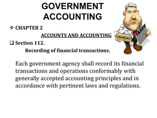 GOVERNMENT
ACCOUNTING
 CHAPTER 2
ACCOUNTS AND ACCOUNTING
 Section 112.
Recording of financial transactions.
Each government agency shall record its financial
transactions and operations conformably with
generally accepted accounting principles and in
accordance with pertinent laws and regulations.
 