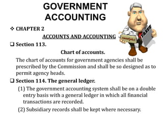 GOVERNMENT
ACCOUNTING
 CHAPTER 2
ACCOUNTS AND ACCOUNTING
 Section 113.
Chart of accounts.
The chart of accounts for government agencies shall be
prescribed by the Commission and shall be so designed as to
permit agency heads.
 Section 114. The general ledger.
(1) The government accounting system shall be on a double
entry basis with a general ledger in which all financial
transactions are recorded.
(2) Subsidiary records shall be kept where necessary.
 