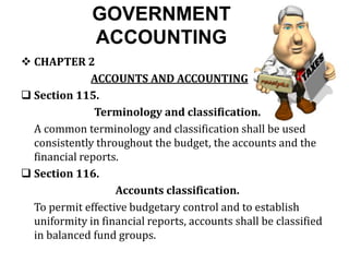 GOVERNMENT
ACCOUNTING
 CHAPTER 2
ACCOUNTS AND ACCOUNTING
 Section 115.
Terminology and classification.
A common terminology and classification shall be used
consistently throughout the budget, the accounts and the
financial reports.
 Section 116.
Accounts classification.
To permit effective budgetary control and to establish
uniformity in financial reports, accounts shall be classified
in balanced fund groups.
 