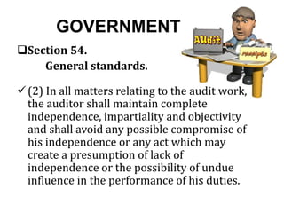 GOVERNMENT
Section 54.
General standards.
(2) In all matters relating to the audit work,
the auditor shall maintain complete
independence, impartiality and objectivity
and shall avoid any possible compromise of
his independence or any act which may
create a presumption of lack of
independence or the possibility of undue
influence in the performance of his duties.
 