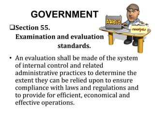 GOVERNMENT
Section 55.
Examination and evaluation
standards.
• An evaluation shall be made of the system
of internal control and related
administrative practices to determine the
extent they can be relied upon to ensure
compliance with laws and regulations and
to provide for efficient, economical and
effective operations.
 