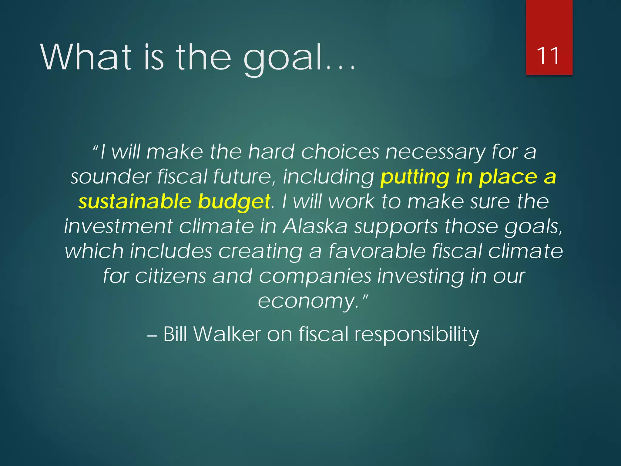 What is the goal… 
“I will make the hard choices necessary for a sounder fiscal future, including putting in place a sustainable budget. I will work to make sure the investment climate in Alaska supports those goals, which includes creating a favorable fiscal climate for citizens and companies investing in our economy.” 
–Bill Walker on fiscal responsibility 11 
 