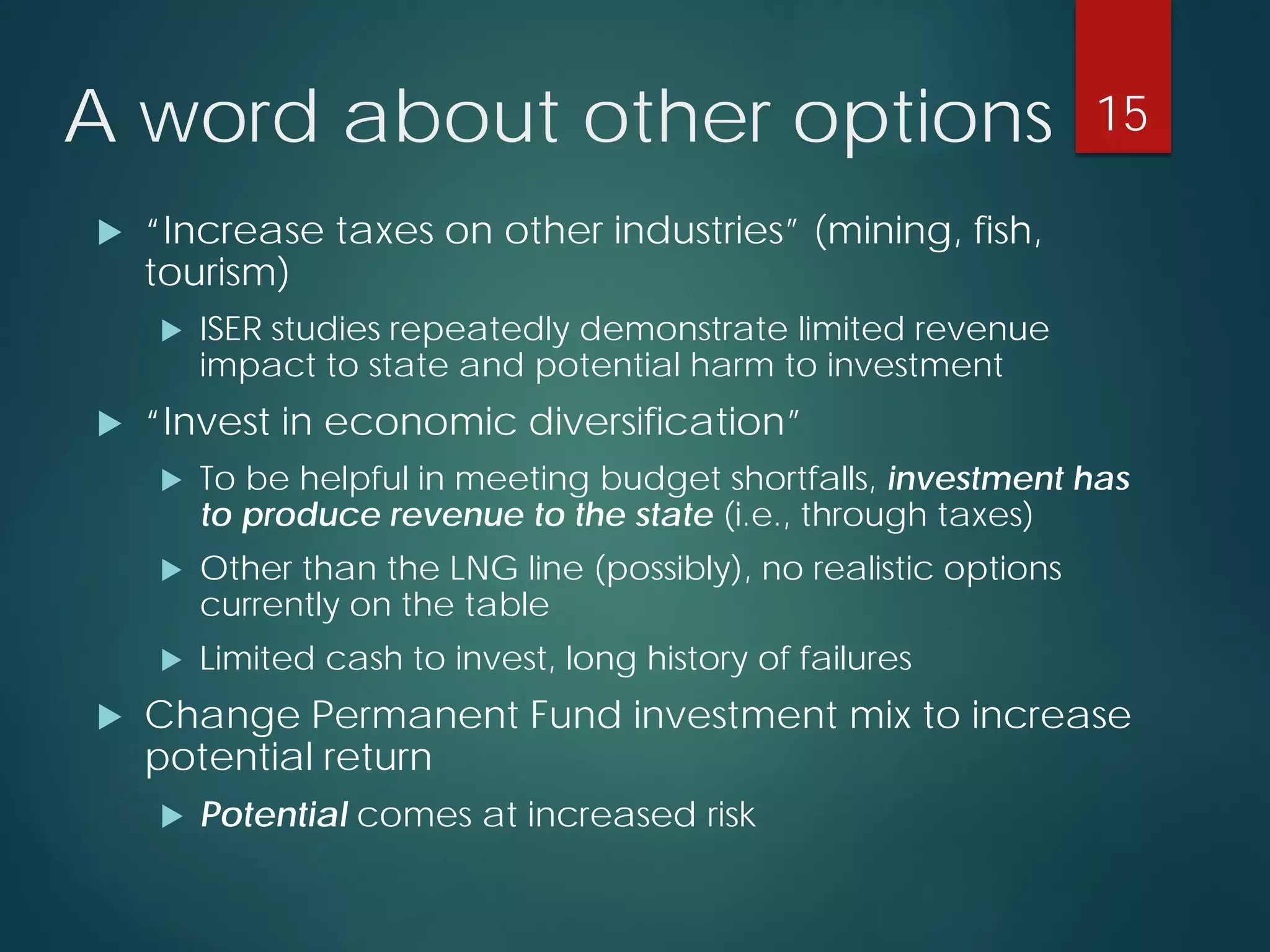 A word about other options 
 
“Increase taxes on other industries” (mining, fish, tourism) 
 
ISER studies repeatedly demonstrate limited revenue impact to state and potential harm to investment 
 
“Invest in economic diversification” 
 
To be helpful in meeting budget shortfalls, investment has to produce revenue to the state (i.e., through taxes) 
 
Other than the LNG line (possibly), no realistic options currently on the table 
 
Limited cash to invest, long history of failures 
 
Change Permanent Fund investment mix to increase potential return 
 
Potentialcomes at increased risk 
15 
 