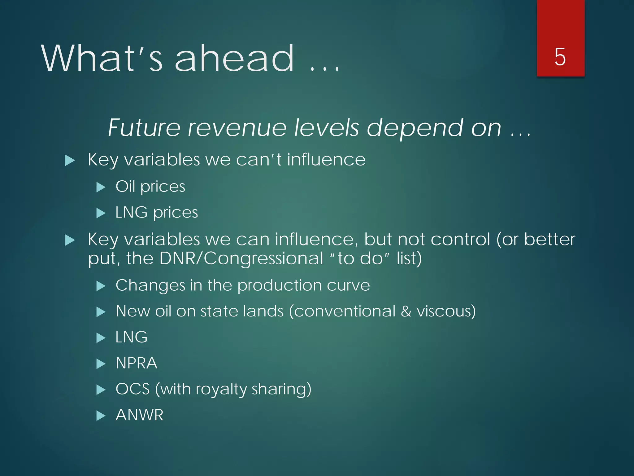 What’s ahead … 
Future revenue levels depend on … 
 
Key variables we can’t influence 
 
Oil prices 
 
LNG prices 
 
Key variables we can influence, but not control (or better put, the DNR/Congressional “to do” list) 
 
Changes in the production curve 
 
New oil on state lands (conventional & viscous) 
 
LNG 
 
NPRA 
 
OCS (with royalty sharing) 
 
ANWR 
5 
 