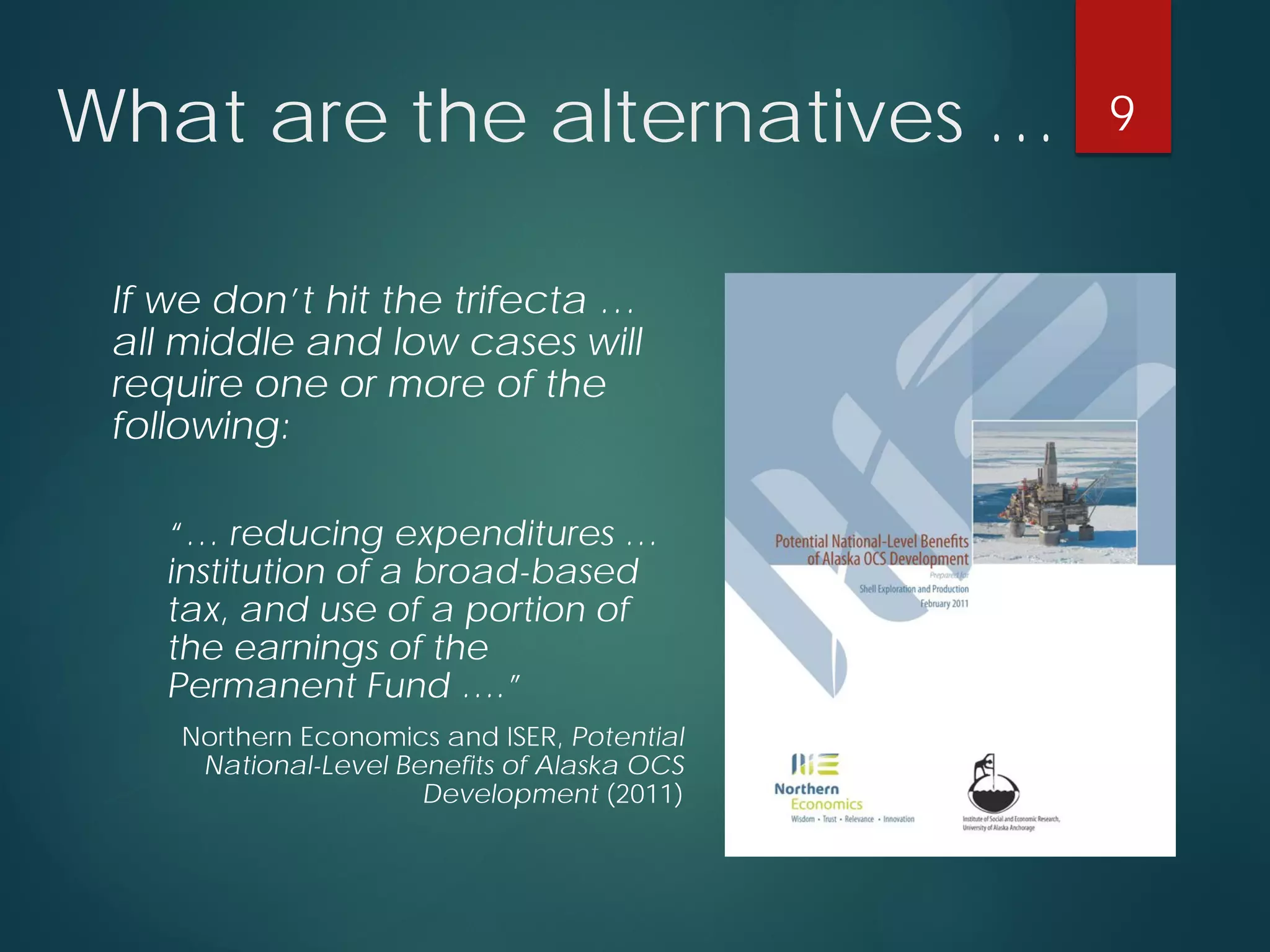 What are the alternatives … 
If we don’t hit the trifecta … all middle and low cases will require one or more of the following: 
“… reducing expenditures… institution of a broad-based tax, and use of a portion of the earnings of the Permanent Fund ….” 
Northern Economics and ISER, Potential National-Level Benefits of Alaska OCS Development (2011) 
9 
 