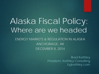 Alaska Fiscal Policy: Where are we headed 
ENERGY MARKETS & REGULATION IN ALASKA 
ANCHORAGE, AK 
DECEMBER 8, 2014 
Brad Keithley 
President, Keithley Consulting 
bgkeithley.com  