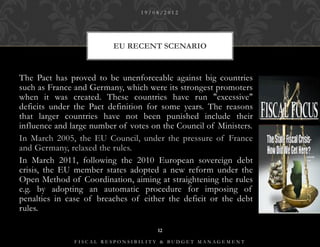 19/08/2012




                         EU RECENT SCENARIO


The Pact has proved to be unenforceable against big countries
such as France and Germany, which were its strongest promoters
when it was created. These countries have run "excessive"
deficits under the Pact definition for some years. The reasons
that larger countries have not been punished include their
influence and large number of votes on the Council of Ministers.
In March 2005, the EU Council, under the pressure of France
and Germany, relaxed the rules.
In March 2011, following the 2010 European sovereign debt
crisis, the EU member states adopted a new reform under the
Open Method of Coordination, aiming at straightening the rules
e.g. by adopting an automatic procedure for imposing of
penalties in case of breaches of either the deficit or the debt
rules.

                                     12

               FISCAL RESPONSIBILITY & BUDGET MANAGEMENT
 