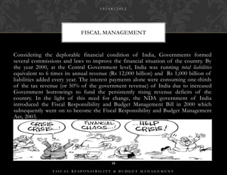 19/08/2012




                            FISCAL MANAGEMENT


Considering the deplorable financial condition of India, Governments formed
several commissions and laws to improve the financial situation of the country. By
the year 2000, at the Central Government level, India was running total liabilities
equivalent to 6 times its annual revenue (Rs 12,000 billion) and Rs 1,000 billion of
liabilities added every year. The interest payments alone were consuming one-thirds
of the tax revenue (or 50% of the government revenue) of India due to increased
Government borrowings to fund the persistently rising revenue deficits of the
country. In the light of this need for change, the NDA government of India
introduced the Fiscal Responsibility and Budget Management Bill in 2000 which
subsequently went on to become the Fiscal Responsibility and Budget Management
Act, 2003.




                                         14

                FISCAL RESPONSIBILITY & BUDGET MANAGEMENT
 