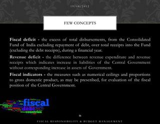 19/08/2012




                             FEW CONCEPTS



Fiscal deficit - the excess of total disbursements, from the Consolidated
Fund of India excluding repayment of debt, over total receipts into the Fund
(excluding the debt receipts), during a financial year.
Revenue deficit - the difference between revenue expenditure and revenue
receipts which indicates increase in liabilities of the Central Government
without corresponding increase in assets of Government.
Fiscal indicators - the measures such as numerical ceilings and proportions
to gross domestic product, as may be prescribed, for evaluation of the fiscal
position of the Central Government.




                                     16

               FISCAL RESPONSIBILITY & BUDGET MANAGEMENT
 