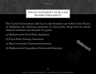 19/08/2012




                     POLICY STATEMENT TO BE LAID
                         BEFORE PARLIAMENT


The Central Government shall lay in each financial year before both Houses
of Parliament the following statements of fiscal policy along with the annual
financial statement and demands for grants
(a) Medium-term Fiscal Policy Statement
(h) Fiscal Policy Strategy Statement;
(c) Macro-economic Framework Statement
(d) Medium-term Expenditure Framework Statement




                                        17

                FISCAL RESPONSIBILITY & BUDGET MANAGEMENT
 