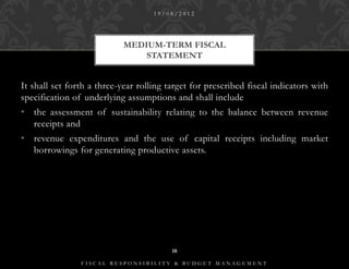 19/08/2012




                            MEDIUM-TERM FISCAL
                                STATEMENT


It shall set forth a three-year rolling target for prescribed fiscal indicators with
specification of underlying assumptions and shall include
• the assessment of sustainability relating to the balance between revenue
  receipts and
• revenue expenditures and the use of capital receipts including market
  borrowings for generating productive assets.




                                         18

                FISCAL RESPONSIBILITY & BUDGET MANAGEMENT
 