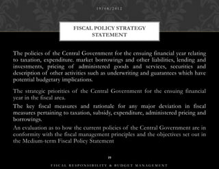 19/08/2012




                        FISCAL POLICY STRATEGY
                              STATEMENT


The policies of the Central Government for the ensuing financial year relating
to taxation, expenditure. market borrowings and other liabilities, lending and
investments, pricing of administered goods and services, securities and
description of other activities such as underwriting and guarantees which have
potential budgetary implications.
The strategic priorities of the Central Government for the ensuing financial
year in the fiscal area.
The key fiscal measures and rationale for any major deviation in fiscal
measures pertaining to taxation, subsidy, expenditure, administered pricing and
borrowings.
An evaluation as to how the current policies of the Central Government are in
conformity with the fiscal management principles and the objectives set out in
the Medium-term Fiscal Policy Statement

                                      19

               FISCAL RESPONSIBILITY & BUDGET MANAGEMENT
 