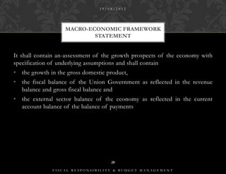 19/08/2012




                   MACRO-ECONOMIC FRAMEWORK
                           STATEMENT


It shall contain an-assessment of the growth prospects of the economy with
specification of underlying assumptions and shall contain
• the growth in the gross domestic product,
• the fiscal balance of the Union Government as reflected in the revenue
  balance and gross fiscal balance and
• the external sector balance of the economy as reflected in the current
  account balance of the balance of payments




                                    20

              FISCAL RESPONSIBILITY & BUDGET MANAGEMENT
 