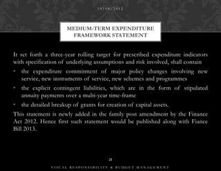 19/08/2012




                      MEDIUM-TERM EXPENDITURE
                       FRAMEWORK STATEMENT


It set forth a three-year rolling target for prescribed expenditure indicators
with specification of underlying assumptions and risk involved, shall contain
• the expenditure commitment of major policy changes involving new
  service, new instruments of service, new schemes and programmes
• the explicit contingent liabilities, which are in the form of stipulated
  annuity payments over a multi-year time-frame
• the detailed breakup of grants for creation of capital assets.
This statement is newly added in the family post amendment by the Finance
Act 2012. Hence first such statement would be published along with Fiance
Bill 2013.



                                       21

               FISCAL RESPONSIBILITY & BUDGET MANAGEMENT
 
